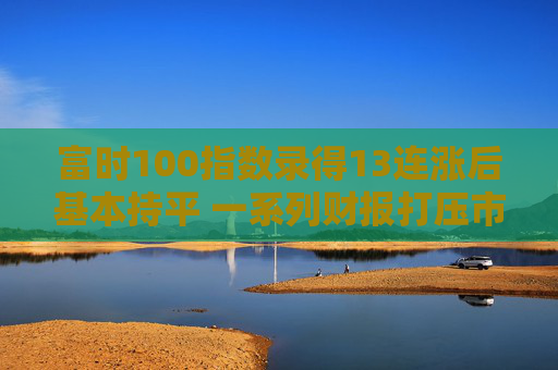 富时100指数录得13连涨后基本持平 一系列财报打压市场情绪  第1张