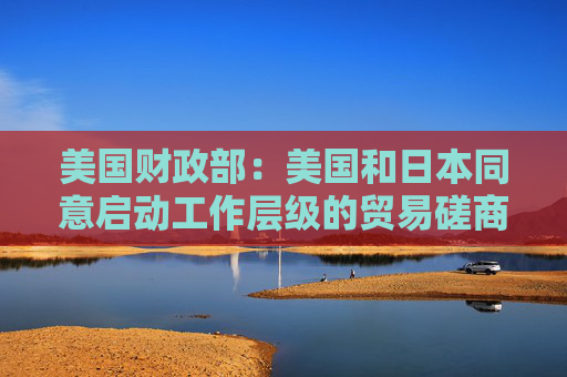 美国财政部：美国和日本同意启动工作层级的贸易磋商