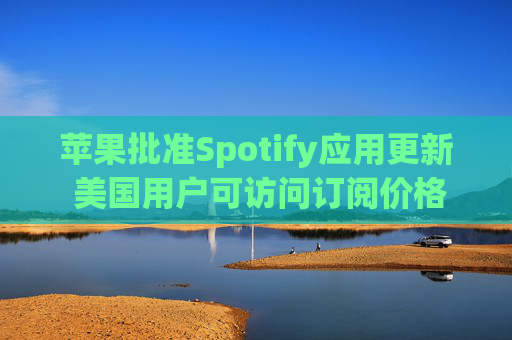 苹果批准Spotify应用更新 美国用户可访问订阅价格与外部支付链接