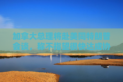 加拿大总理将赴美同特朗普会谈，称不指望很快达成协议
