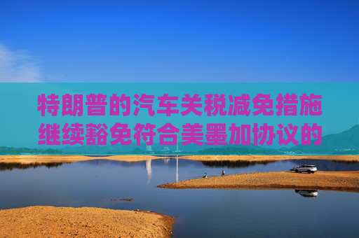 特朗普的汽车关税减免措施继续豁免符合美墨加协议的汽车零部件