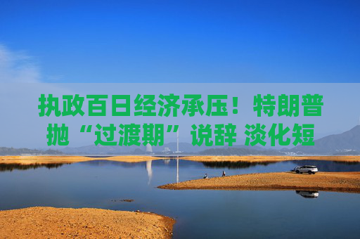 执政百日经济承压！特朗普抛“过渡期”说辞 淡化短期衰退影响