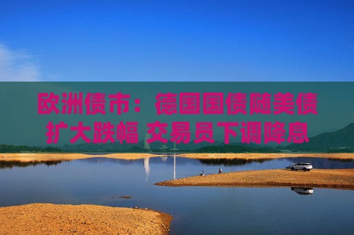 欧洲债市：德国国债随美债扩大跌幅 交易员下调降息押注