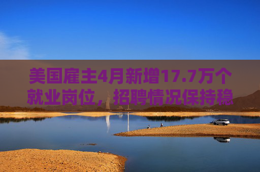 美国雇主4月新增17.7万个就业岗位，招聘情况保持稳定