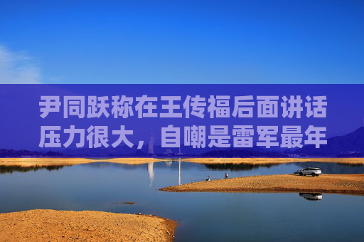 尹同跃称在王传福后面讲话压力很大，自嘲是雷军最年长粉丝  第1张