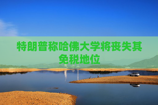 特朗普称哈佛大学将丧失其免税地位