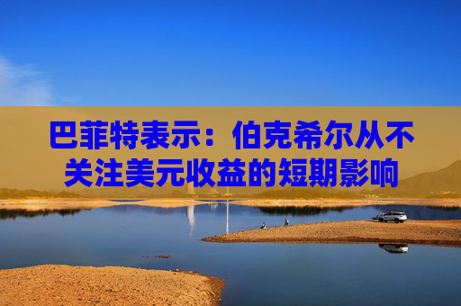 巴菲特表示：伯克希尔从不关注美元收益的短期影响