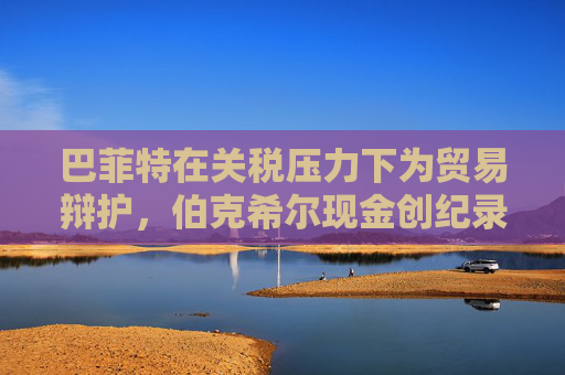 巴菲特在关税压力下为贸易辩护，伯克希尔现金创纪录