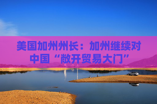 美国加州州长：加州继续对中国“敞开贸易大门”