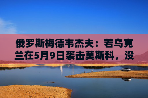 俄罗斯梅德韦杰夫：若乌克兰在5月9日袭击莫斯科，没人能保证基辅安全
