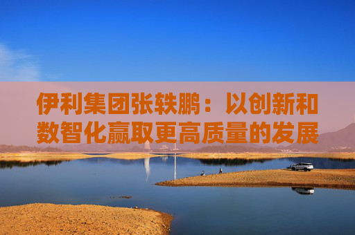 伊利集团张轶鹏：以创新和数智化赢取更高质量的发展和盈利增长