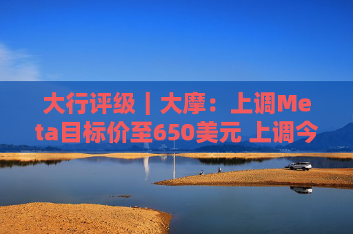 大行评级｜大摩：上调Meta目标价至650美元 上调今明两年每股盈利预测