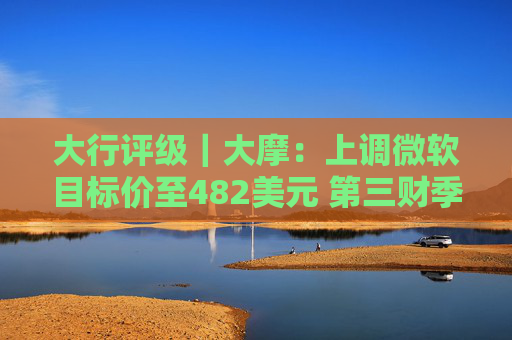 大行评级｜大摩：上调微软目标价至482美元 第三财季的所有收入板块表现出色