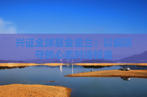 兴证全球基金童兰：以偏防守的心态对待投资