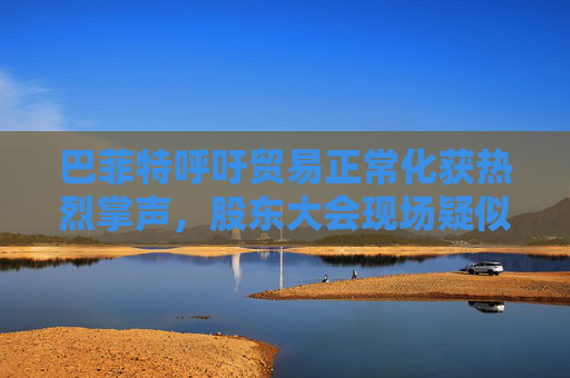 巴菲特呼吁贸易正常化获热烈掌声，股东大会现场疑似“批评”特朗普