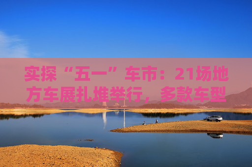 实探“五一”车市：21场地方车展扎堆举行，多款车型趁机“大放价”