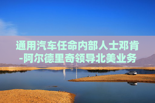 通用汽车任命内部人士邓肯-阿尔德里奇领导北美业务