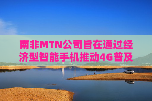 南非MTN公司旨在通过经济型智能手机推动4G普及