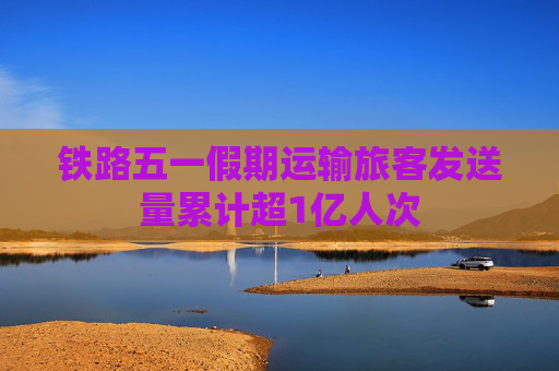 铁路五一假期运输旅客发送量累计超1亿人次