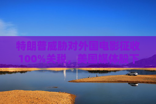 特朗普威胁对外国电影征收100%关税，美国媒体股下跌