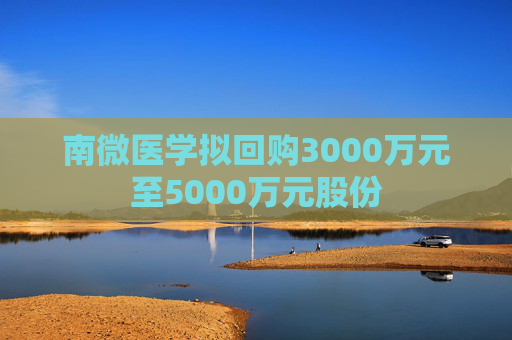 南微医学拟回购3000万元至5000万元股份