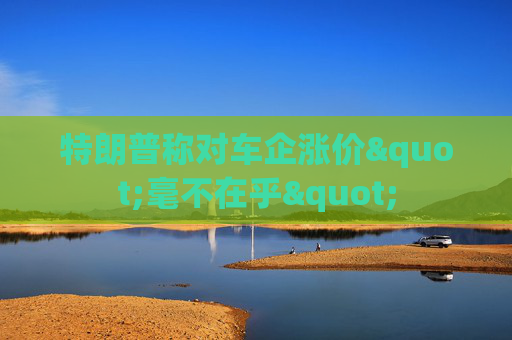 特朗普称对车企涨价"毫不在乎"