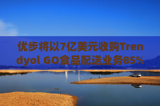 优步将以7亿美元收购Trendyol GO食品配送业务85%的股份