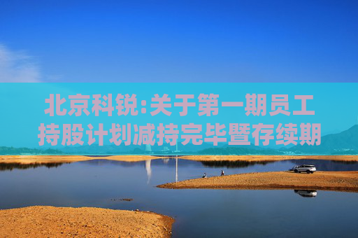 北京科锐:关于第一期员工持股计划减持完毕暨存续期届满终止的公告