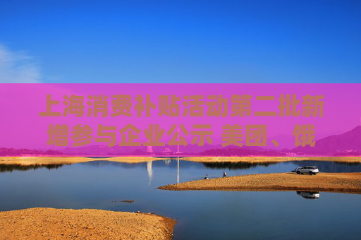 上海消费补贴活动第二批新增参与企业公示 美团、饿了么在列