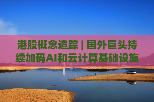港股概念追踪 | 国外巨头持续加码AI和云计算基础设施投入 算力产业链有望保持高景气度(附概念股)