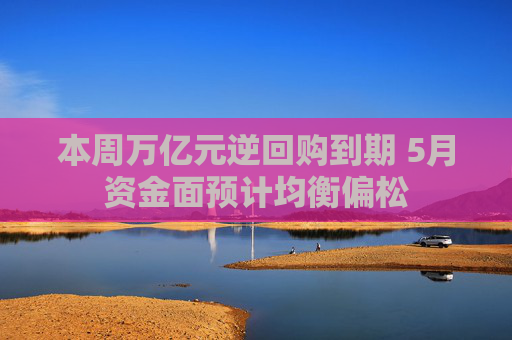 本周万亿元逆回购到期 5月资金面预计均衡偏松