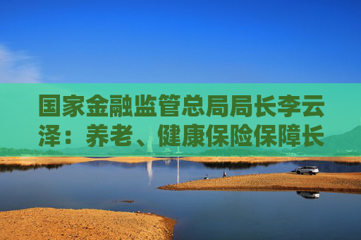 国家金融监管总局局长李云泽：养老、健康保险保障长期准备金超过10万亿元