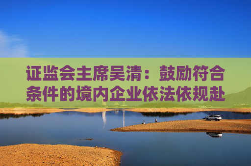 证监会主席吴清：鼓励符合条件的境内企业依法依规赴境外上市，增强全球市场的拓展能力