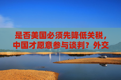 是否美国必须先降低关税，中国才愿意参与谈判？外交部回应