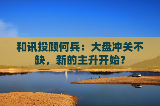 和讯投顾何兵：大盘冲关不缺，新的主升开始？