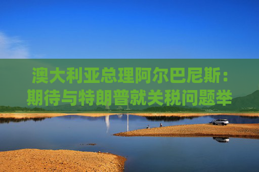 澳大利亚总理阿尔巴尼斯：期待与特朗普就关税问题举行"一对一"对话  第1张