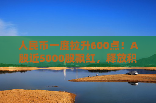人民币一度拉升600点！A股近5000股飘红，释放积极信号