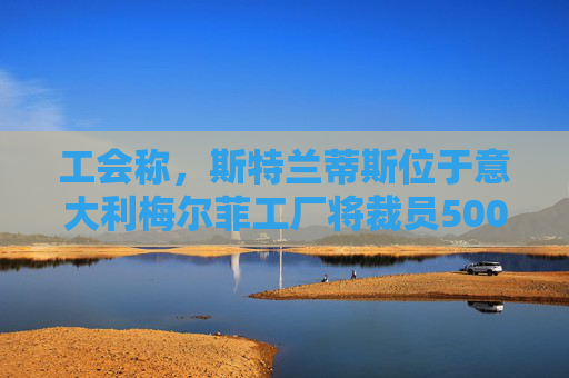 工会称，斯特兰蒂斯位于意大利梅尔菲工厂将裁员500人