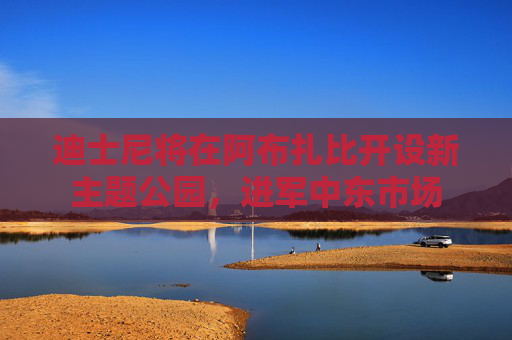 迪士尼将在阿布扎比开设新主题公园，进军中东市场