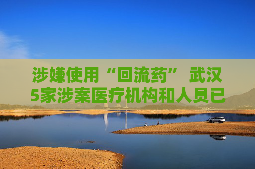 涉嫌使用“回流药” 武汉5家涉案医疗机构和人员已被立案调查  第1张