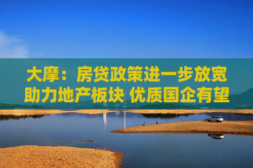 大摩：房贷政策进一步放宽助力地产板块 优质国企有望受益 推荐华润置地等