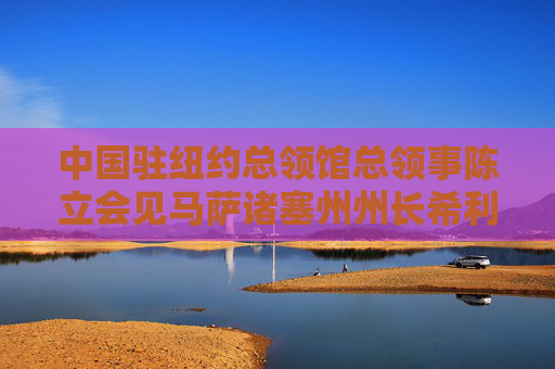 中国驻纽约总领馆总领事陈立会见马萨诸塞州州长希利：就中国同麻州的地方合作、人文交流等交换意见