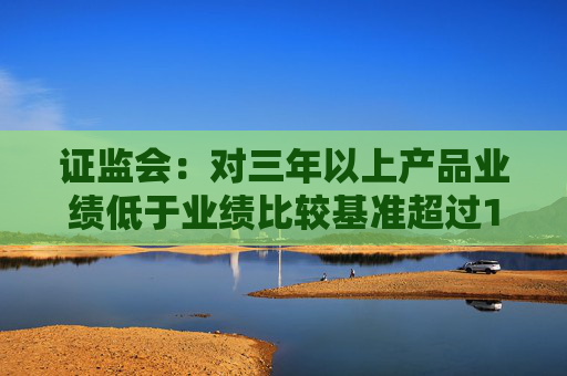 证监会：对三年以上产品业绩低于业绩比较基准超过10个百分点的基金经理 要求其绩效薪酬应当明显下降