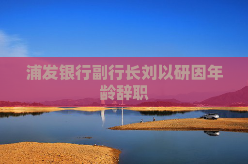 浦发银行副行长刘以研因年龄辞职