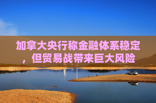 加拿大央行称金融体系稳定，但贸易战带来巨大风险