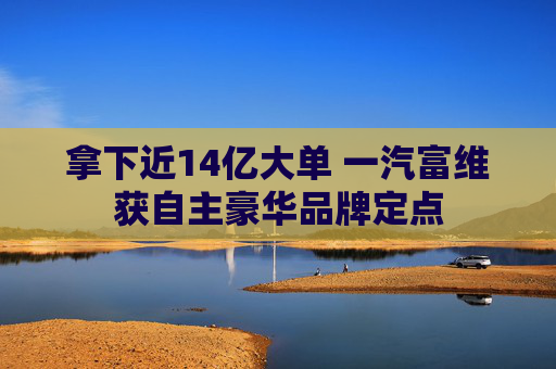 拿下近14亿大单 一汽富维获自主豪华品牌定点