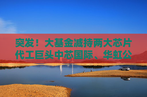 突发！大基金减持两大芯片代工巨头中芯国际、华虹公司