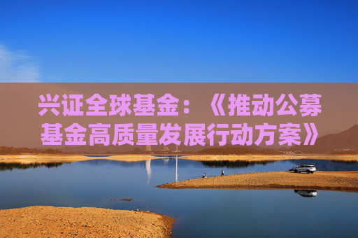 兴证全球基金：《推动公募基金高质量发展行动方案》将鼓励基金管理人与投资者利益绑定