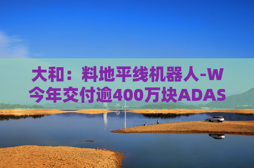 大和：料地平线机器人-W今年交付逾400万块ADAS芯片 升目标价至9.6港元 重申“买入”评级