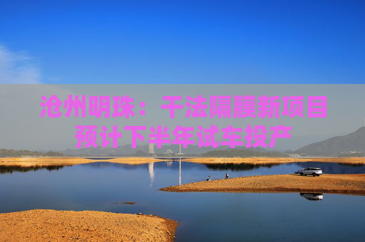 沧州明珠：干法隔膜新项目预计下半年试车投产